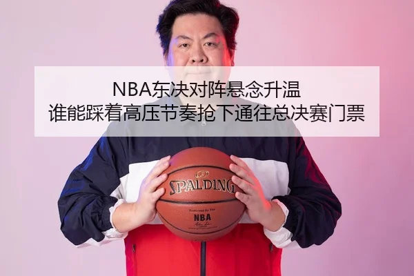 NBA东决对阵悬念升温 谁能踩着高压节奏抢下通往总决赛门票
