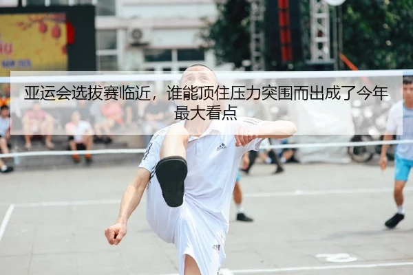 亚运会选拔赛临近，谁能顶住压力突围而出成了今年最大看点