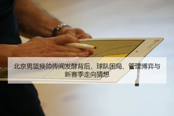 北京男篮换帅传闻发酵背后，球队困局、管理博弈与新赛季走向猜想